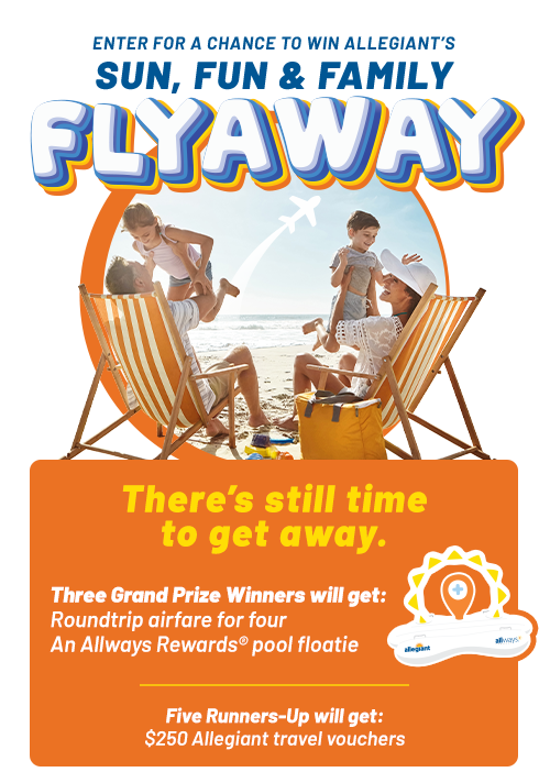 ENTER FOR A CHANCE TO WIN ALLEGIANT'S SUN, FUN & FAMILY FLYAWAY. There's still time to get away. Three Grand Prize Winners will get: Roundtrip airfare for four and an Allways Rewards® pool floatie. Five Runners-Up will get: $250 Allegiant travel vouchers